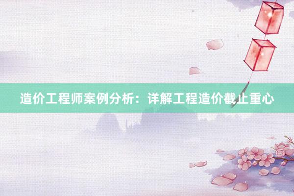 造价工程师案例分析：详解工程造价截止重心