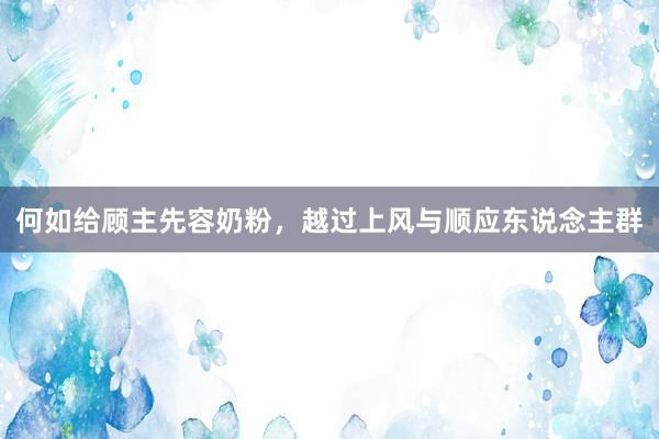 何如给顾主先容奶粉，越过上风与顺应东说念主群