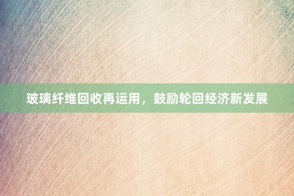 玻璃纤维回收再运用，鼓励轮回经济新发展
