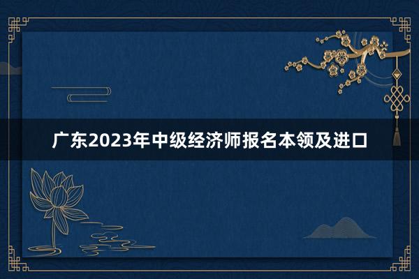 广东2023年中级经济师报名本领及进口