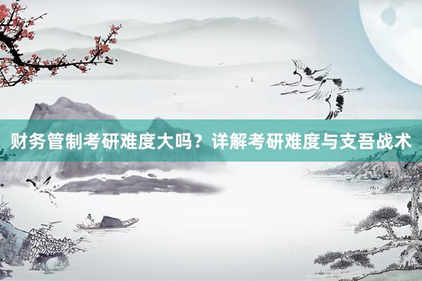 财务管制考研难度大吗？详解考研难度与支吾战术