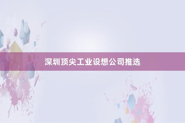 深圳顶尖工业设想公司推选